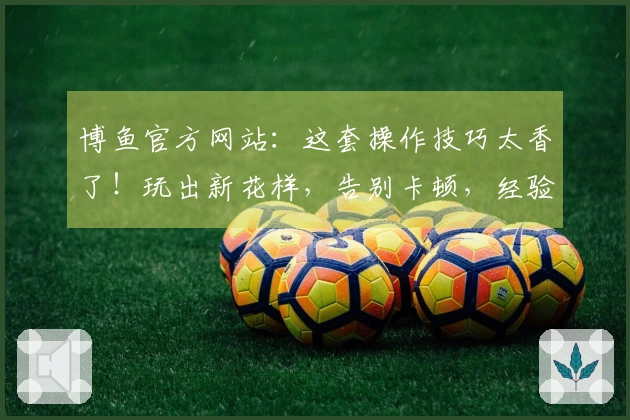 博鱼官方网站：这套操作技巧太香了！玩出新花样，告别卡顿，经验一把梭！