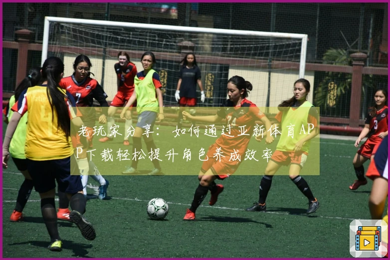 老玩家分享：如何通过亚新体育APP下载轻松提升角色养成效率