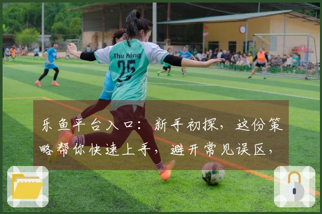 乐鱼平台入口：新手初探，这份策略帮你快速上手，避开常见误区，享受游戏乐趣